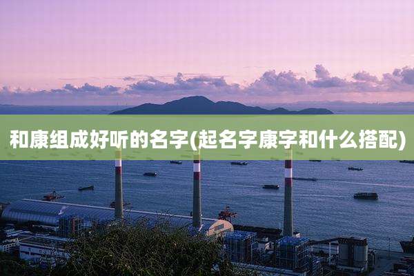 和康组成好听的名字(起名字康字和什么搭配)