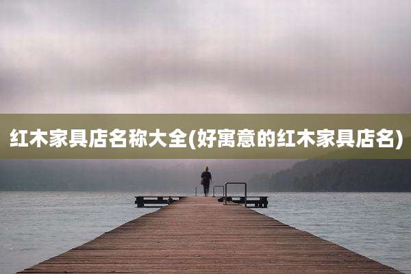 红木家具店名称大全(好寓意的红木家具店名)