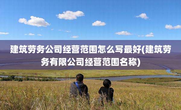 建筑劳务公司经营范围怎么写最好(建筑劳务有限公司经营范围名称)