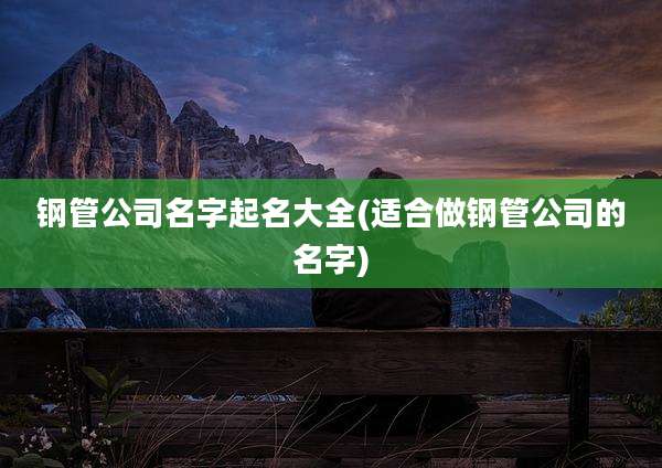 钢管公司名字起名大全(适合做钢管公司的名字)