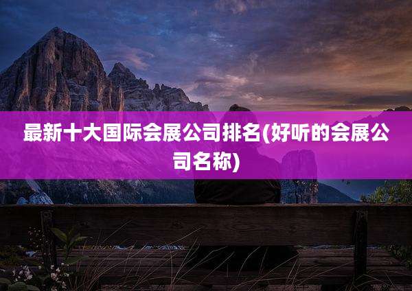 最新十大国际会展公司排名(好听的会展公司名称)