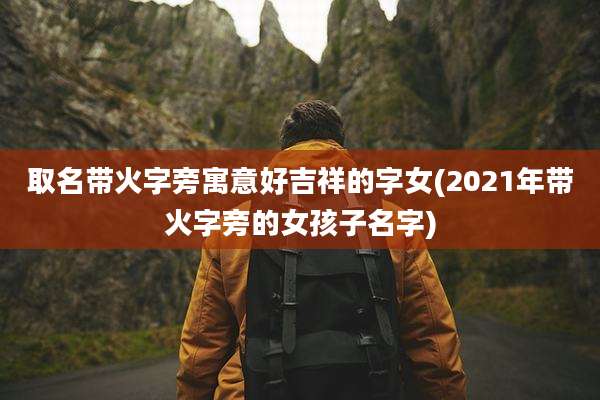 取名带火字旁寓意好吉祥的字女(2021年带火字旁的女孩子名字)