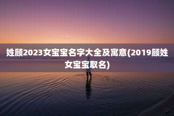 姓顾2023女宝宝名字大全及寓意(2019顾姓女宝宝取名)