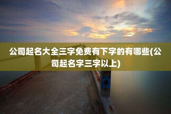 公司起名大全三字免费有下字的有哪些(公司起名字三字以上)