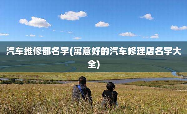 汽车维修部名字(寓意好的汽车修理店名字大全)