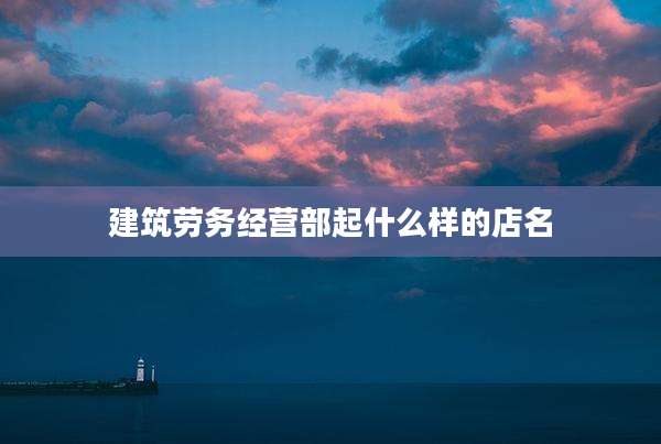 建筑劳务经营部起什么样的店名