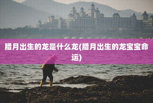 腊月出生的龙是什么龙(腊月出生的龙宝宝命运)