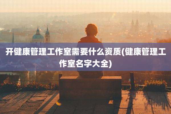 开健康管理工作室需要什么资质(健康管理工作室名字大全)