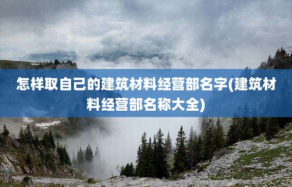 怎样取自己的建筑材料经营部名字(建筑材料经营部名称大全)
