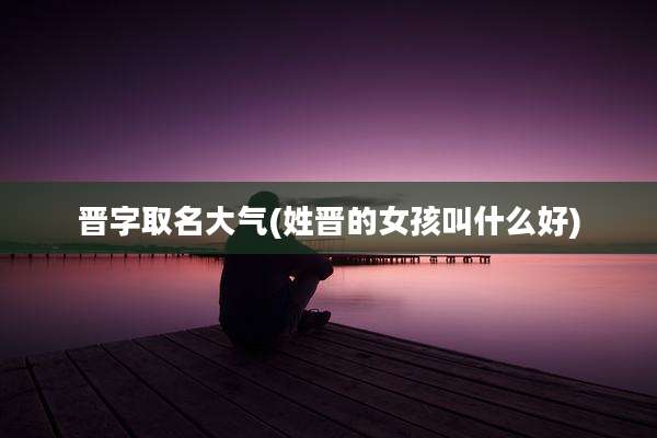 晋字取名大气(姓晋的女孩叫什么好)