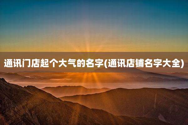 通讯门店起个大气的名字(通讯店铺名字大全)