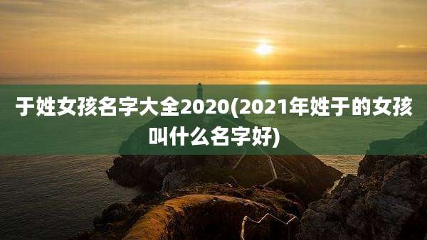 于姓女孩名字大全2020(2021年姓于的女孩叫什么名字好)