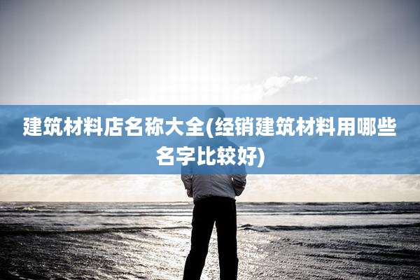 建筑材料店名称大全(经销建筑材料用哪些名字比较好)