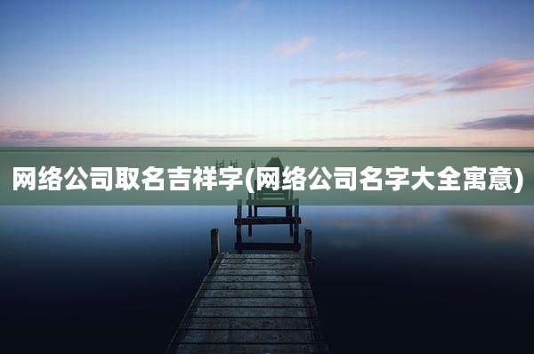 网络公司取名吉祥字(网络公司名字大全寓意)
