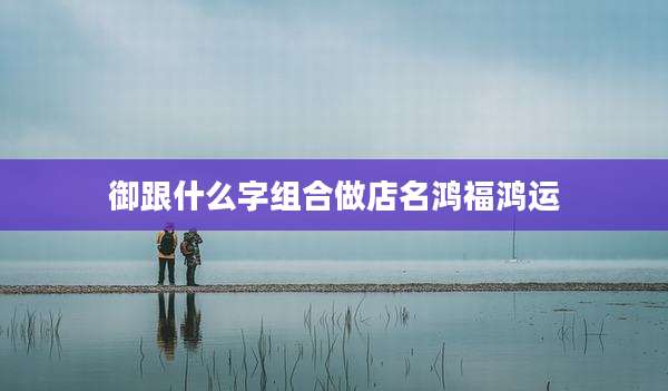 御跟什么字组合做店名鸿福鸿运