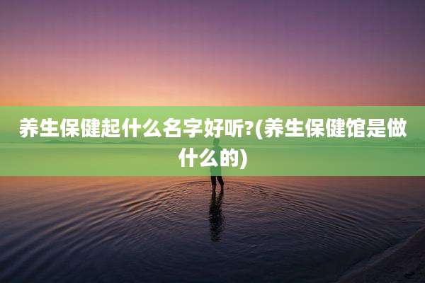 养生保健起什么名字好听?(养生保健馆是做什么的)