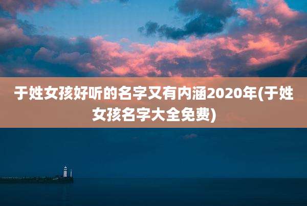 于姓女孩好听的名字又有内涵2020年(于姓女孩名字大全免费)