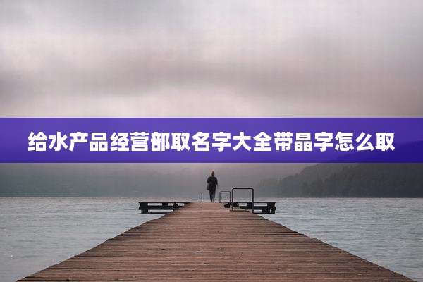 给水产品经营部取名字大全带晶字怎么取