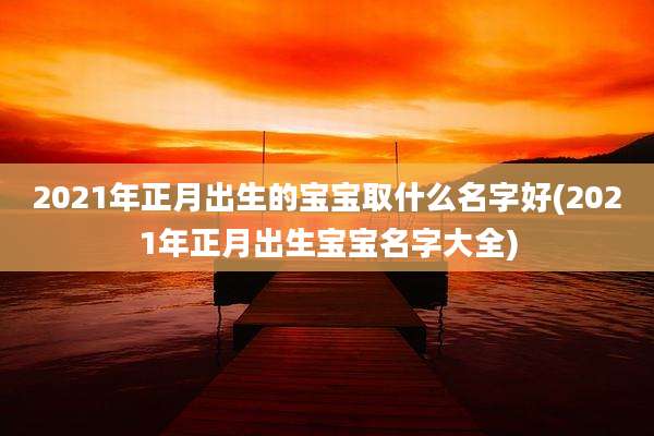 2021年正月出生的宝宝取什么名字好(2021年正月出生宝宝名字大全)
