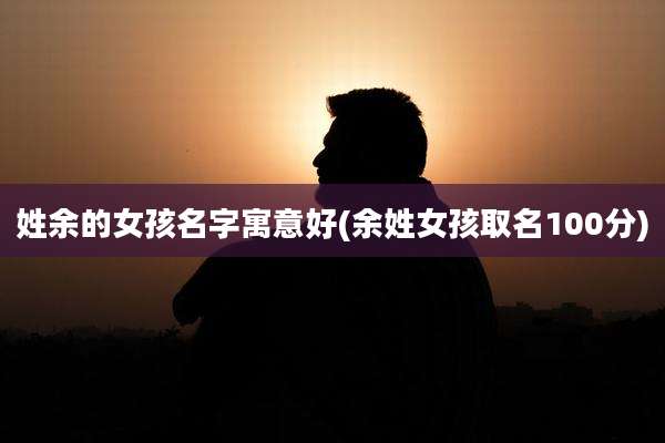 姓余的女孩名字寓意好(余姓女孩取名100分)