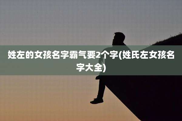 姓左的女孩名字霸气要2个字(姓氏左女孩名字大全)