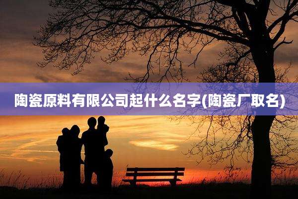 陶瓷原料有限公司起什么名字(陶瓷厂取名)