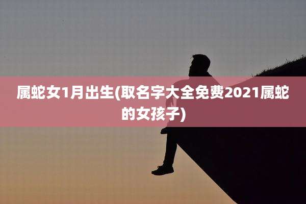 属蛇女1月出生(取名字大全免费2021属蛇的女孩子)