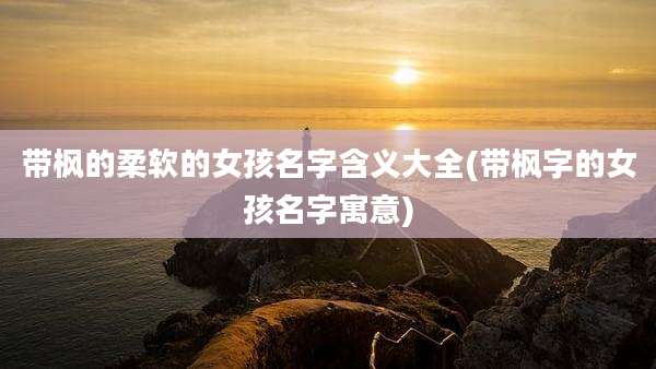 带枫的柔软的女孩名字含义大全(带枫字的女孩名字寓意)
