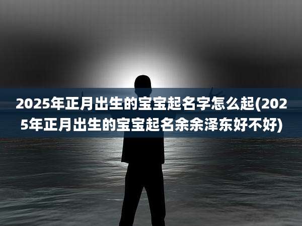2025年正月出生的宝宝起名字怎么起(2025年正月出生的宝宝起名余余泽东好不好)