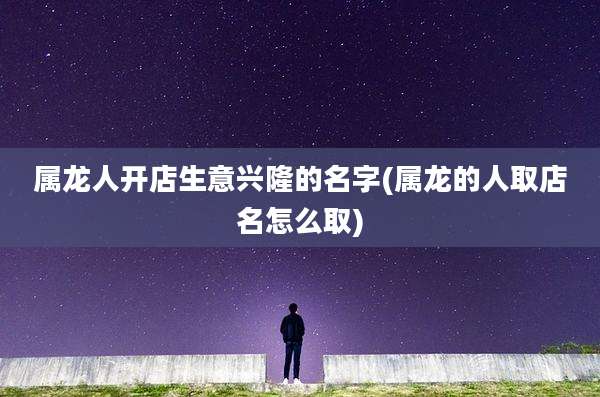 属龙人开店生意兴隆的名字(属龙的人取店名怎么取)
