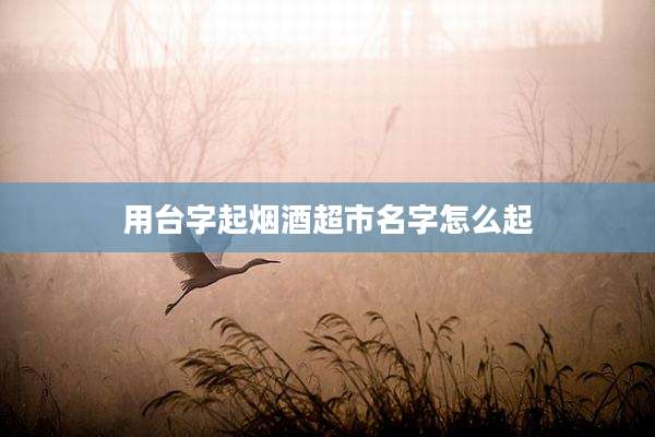 用台字起烟酒超市名字怎么起