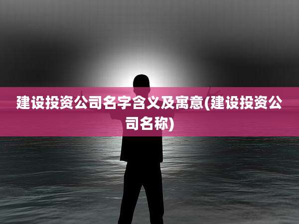 建设投资公司名字含义及寓意(建设投资公司名称)