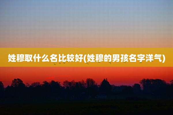姓穆取什么名比较好(姓穆的男孩名字洋气)