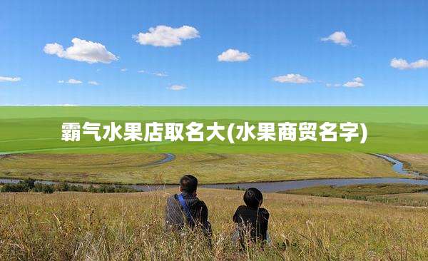 霸气水果店取名大(水果商贸名字)