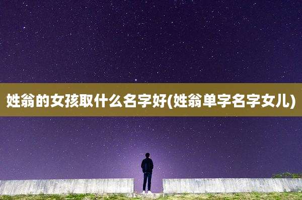 姓翁的女孩取什么名字好(姓翁单字名字女儿)