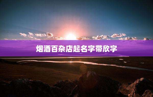 烟酒百杂店起名字带欣字