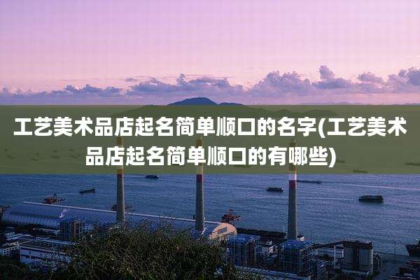 工艺美术品店起名简单顺口的名字(工艺美术品店起名简单顺口的有哪些)