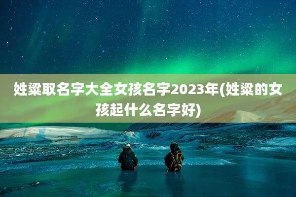 姓粱取名字大全女孩名字2023年(姓粱的女孩起什么名字好)