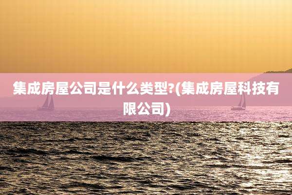 集成房屋公司是什么类型?(集成房屋科技有限公司)