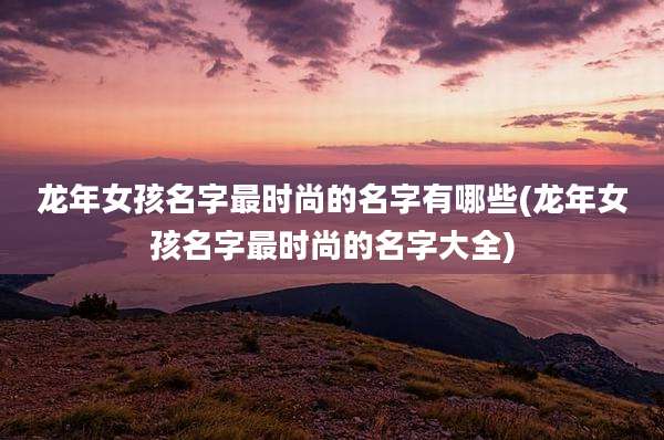 龙年女孩名字最时尚的名字有哪些(龙年女孩名字最时尚的名字大全)