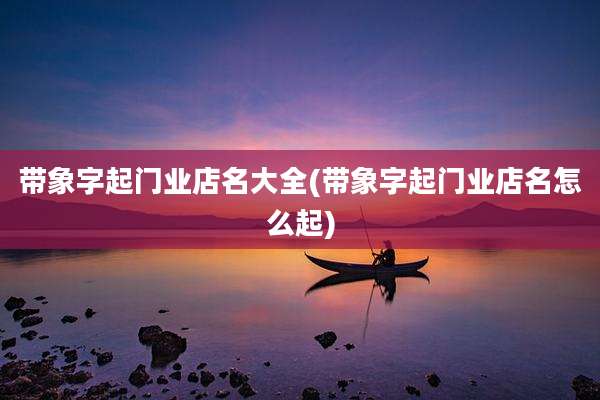 带象字起门业店名大全(带象字起门业店名怎么起)