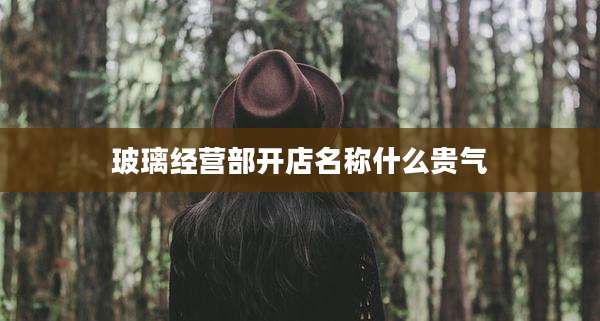 玻璃经营部开店名称什么贵气
