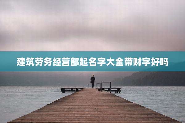 建筑劳务经营部起名字大全带财字好吗