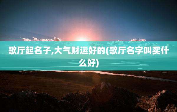 歌厅起名子,大气财运好的(歌厅名字叫买什么好)