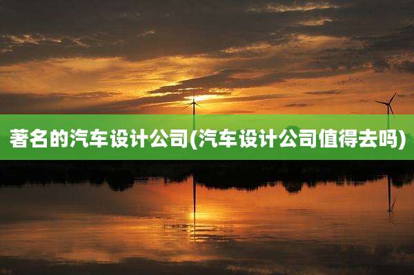 著名的汽车设计公司(汽车设计公司值得去吗)