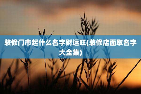 装修门市起什么名字财运旺(装修店面取名字大全集)