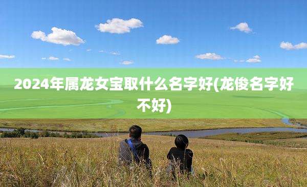 2024年属龙女宝取什么名字好(龙俊名字好不好)