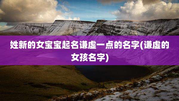 姓新的女宝宝起名谦虚一点的名字(谦虚的女孩名字)