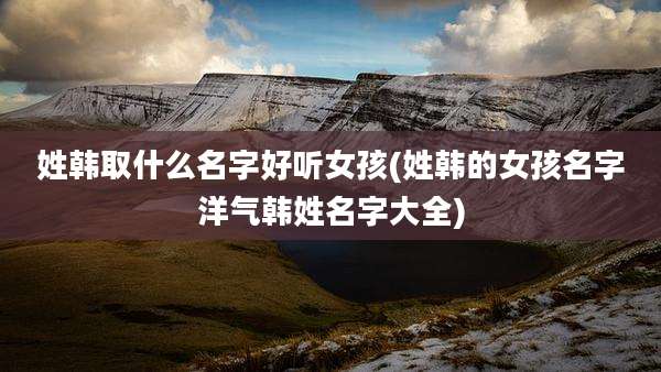 姓韩取什么名字好听女孩(姓韩的女孩名字洋气韩姓名字大全)