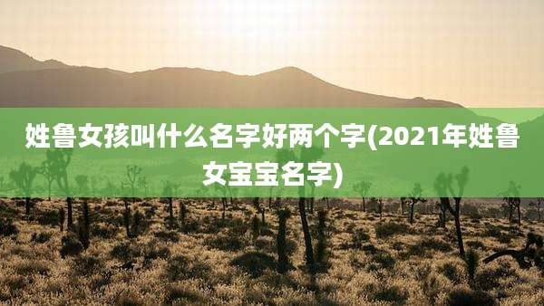 姓鲁女孩叫什么名字好两个字(2021年姓鲁女宝宝名字)
